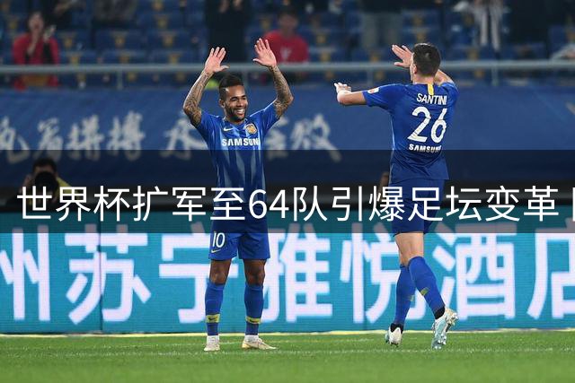 世界杯扩军至64队引爆足坛变革 国足迎历史性机遇