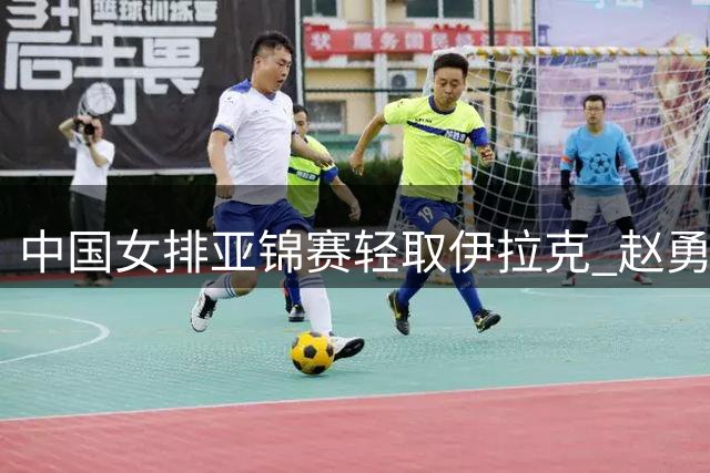 中国女排亚锦赛轻取伊拉克 赵勇称完成阵容磨合目标