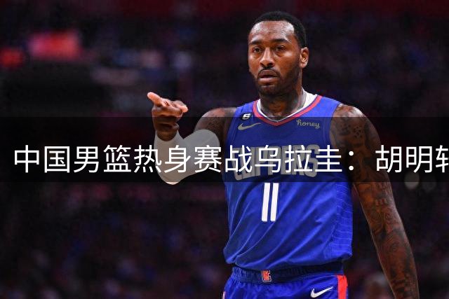 中国男篮热身赛战乌拉圭：胡明轩王俊杰回归 内线人员调配成焦点