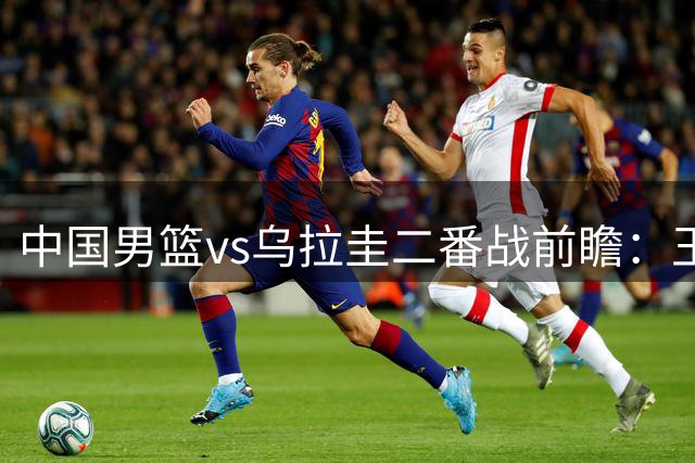 中国男篮vs乌拉圭二番战前瞻：王俊杰胡明轩能否状态回暖引关注
