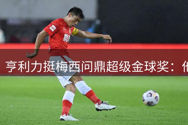 亨利力挺梅西问鼎超级金球奖：他是足球时代的完美化身