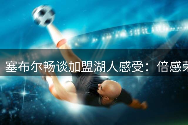 塞布尔畅谈加盟湖人感受：倍感荣幸与期待