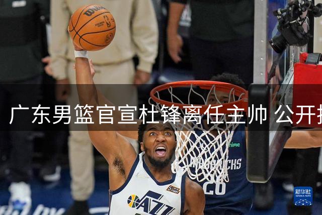 广东男篮官宣杜锋离任主帅 公开招聘创CBA先例