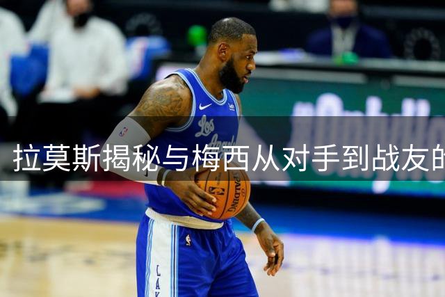 拉莫斯揭秘与梅西从对手到战友的传奇蜕变