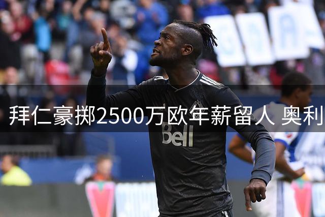 拜仁豪掷2500万欧年薪留人 奥利塞转会皇马传闻引德甲震动