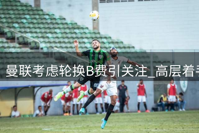 曼联考虑轮换B费引关注 高层着手物色接班人