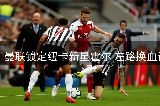 曼联锁定纽卡新星霍尔 左路换血计划浮出水面