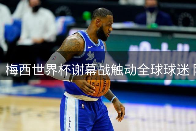 梅西世界杯谢幕战触动全球球迷 阿根廷足球精神跨越36年轮回