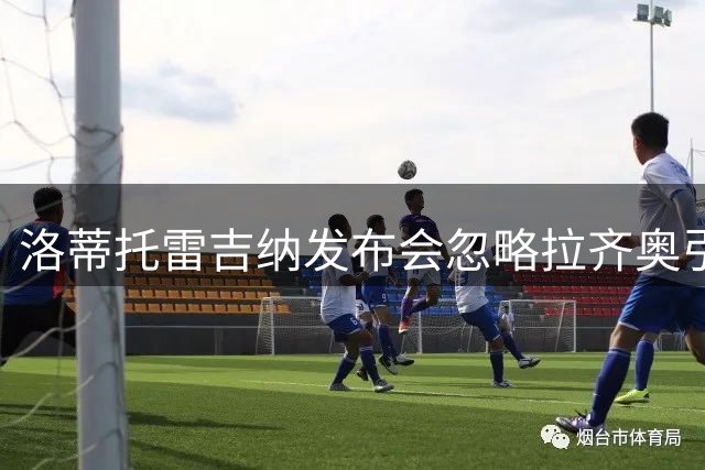 洛蒂托雷吉纳发布会忽略拉齐奥引众怒，球迷集体声讨