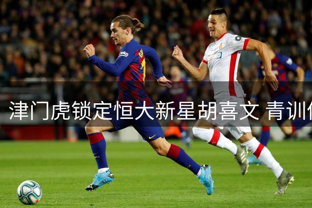 津门虎锁定恒大新星胡喜文 青训体系再添潜力股