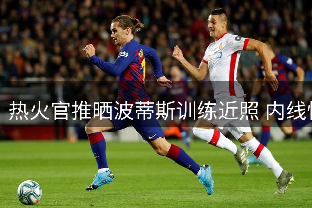 热火官推晒波蒂斯训练近照 内线悍将引期待