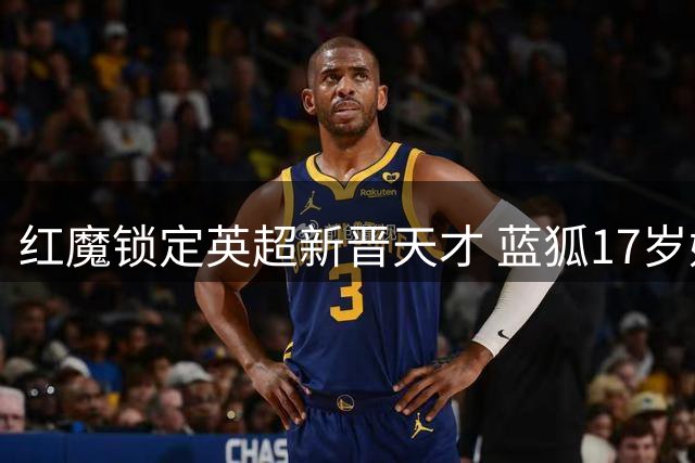 红魔锁定英超新晋天才 蓝狐17岁妖星或成今夏首签