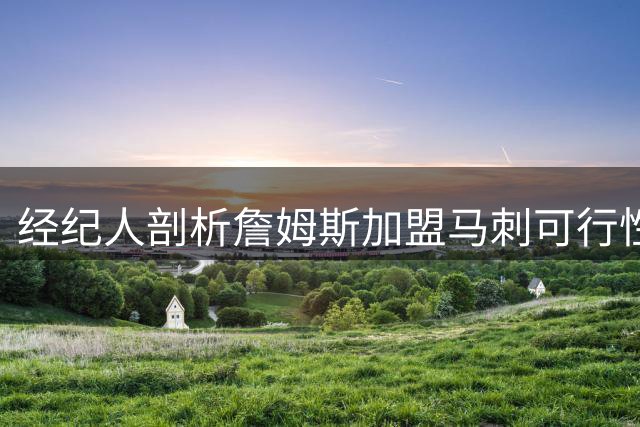 经纪人剖析詹姆斯加盟马刺可行性：文班亚马地位成关键考量