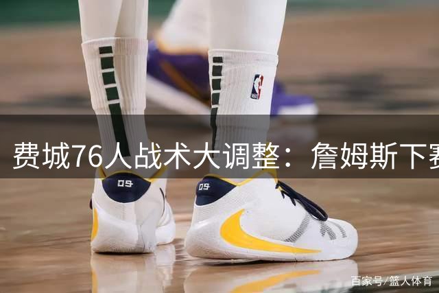 费城76人战术大调整：詹姆斯下赛季将成球队进攻核心引擎