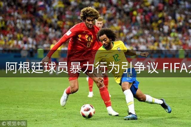阿根廷球员暴力行为引争议 FIFA介入调查或处罚禁赛