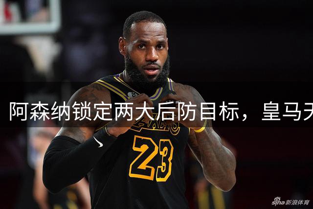 阿森纳锁定两大后防目标，皇马天才引关注