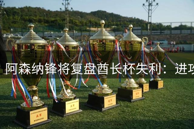 阿森纳锋将复盘酋长杯失利：进攻效率待提升 期待新赛季蜕变