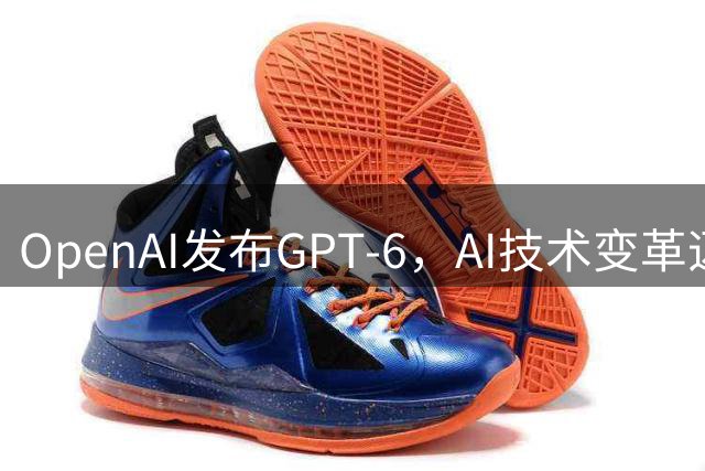 OpenAI发布GPT-6，AI技术变革迈出关键一步