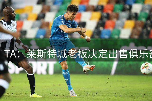 TA：莱斯特城老板决定出售俱乐部，整体资产要价约2.22亿镑