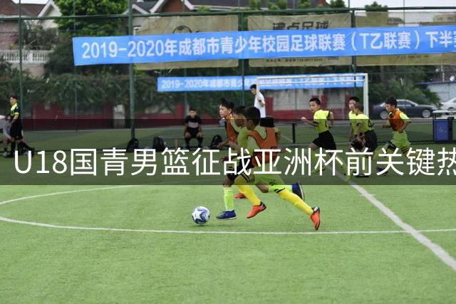 U18国青男篮征战亚洲杯前关键热身 咸阳站上演17人阵容大考